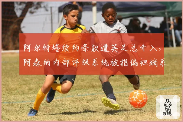 阿尔特塔续约条款遭英足总介入，阿森纳内部评级系统被指偏袒嫡系