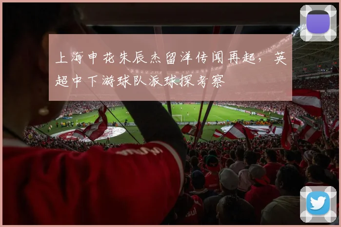 上海申花朱辰杰留洋传闻再起，英超中下游球队派球探考察