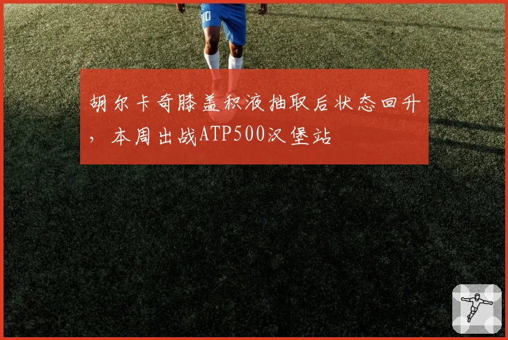 胡尔卡奇膝盖积液抽取后状态回升，本周出战ATP500汉堡站
