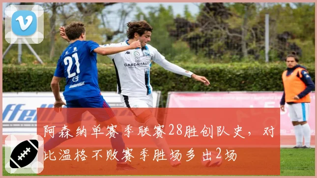 阿森纳单赛季联赛28胜创队史，对比温格不败赛季胜场多出2场