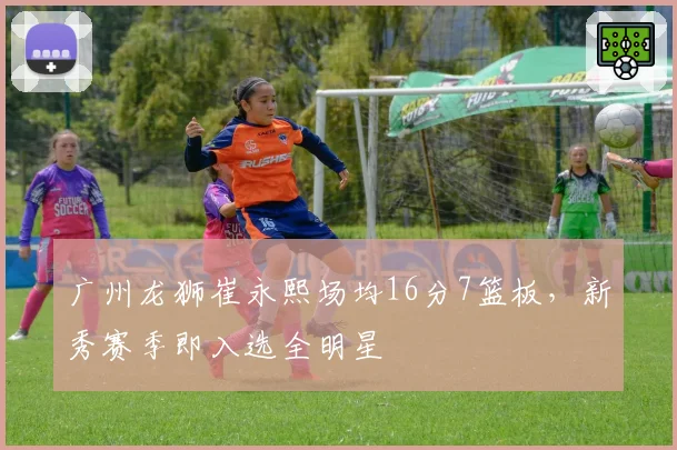 广州龙狮崔永熙场均16分7篮板，新秀赛季即入选全明星