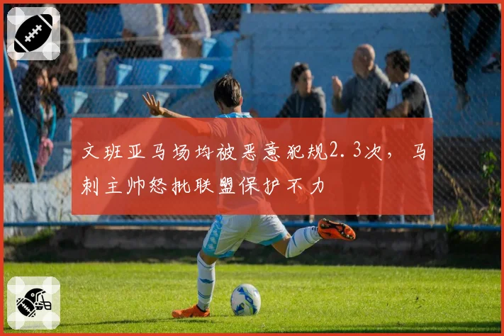 文班亚马场均被恶意犯规2.3次，马刺主帅怒批联盟保护不力