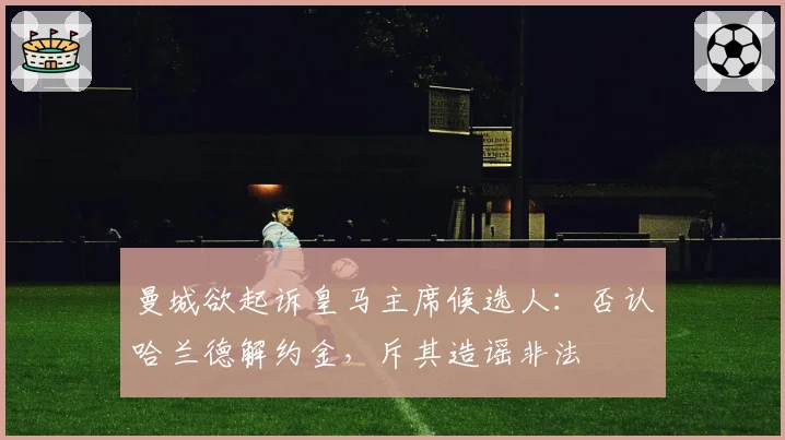 曼城欲起诉皇马主席候选人:否认哈兰德解约金,斥其造谣非法