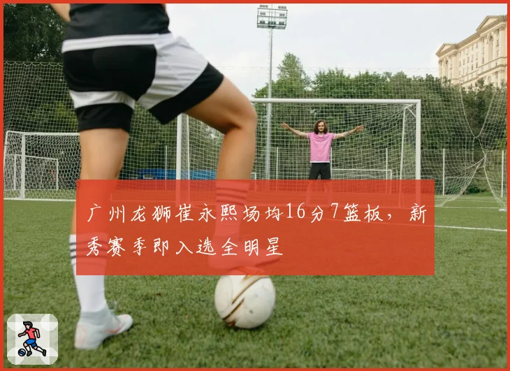 广州龙狮崔永熙场均16分7篮板，新秀赛季即入选全明星