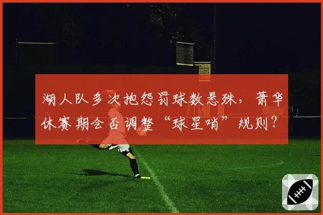 湖人队多次抱怨罚球数悬殊,萧华休赛期会否调整“球星哨”规则?