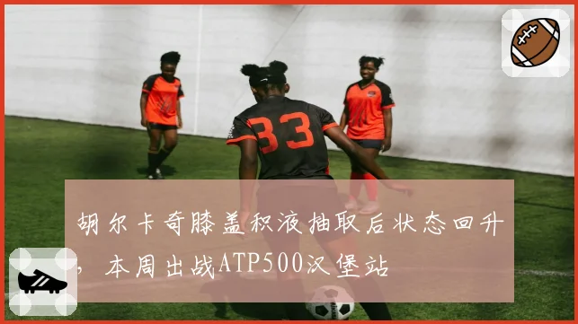 胡尔卡奇膝盖积液抽取后状态回升，本周出战ATP500汉堡站