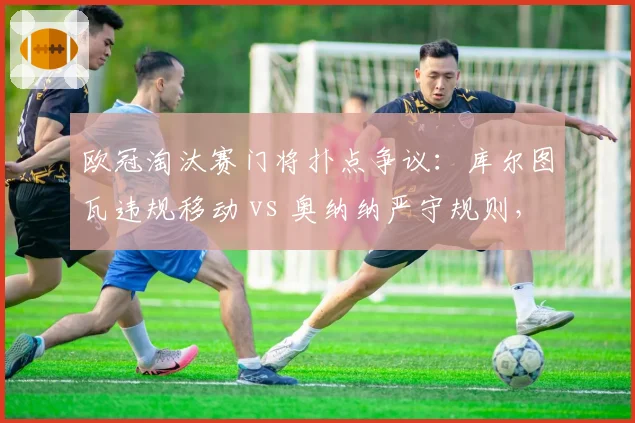 欧冠淘汰赛门将扑点争议:库尔图瓦违规移动 vs 奥纳纳严守规则,谁占便宜?