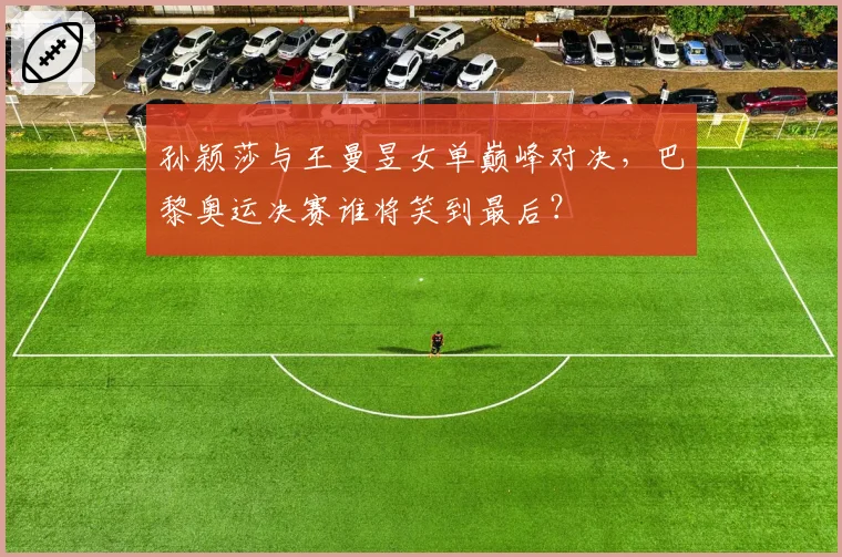 孙颖莎与王曼昱女单巅峰对决，巴黎奥运决赛谁将笑到最后？
