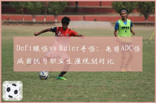 Deft眼伤vs Ruler手伤:老将ADC伤病困扰与职业生涯规划对比