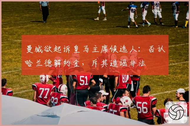 曼城欲起诉皇马主席候选人:否认哈兰德解约金,斥其造谣非法