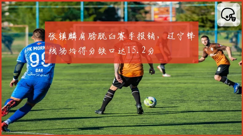 张镇麟肩膀脱臼赛季报销，辽宁锋线场均得分缺口达15.2分