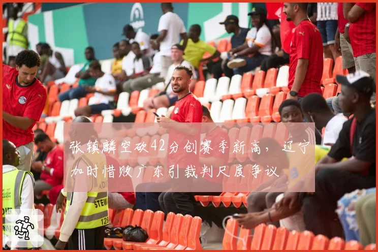 张镇麟空砍42分创赛季新高，辽宁加时惜败广东引裁判尺度争议