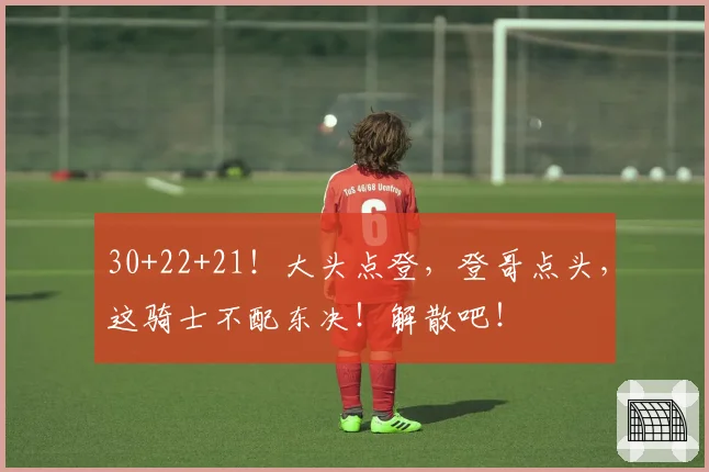 30+22+21！大头点登，登哥点头，这骑士不配东决！解散吧！