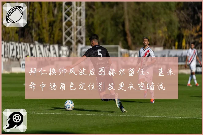拜仁换帅风波后图赫尔留任，基米希中场角色定位引发更衣室暗流