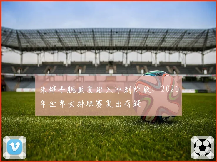 朱婷手腕康复进入冲刺阶段,2026年世界女排联赛复出存疑