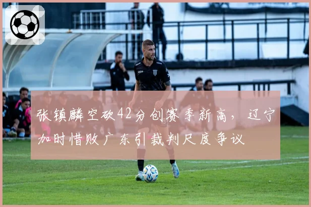 张镇麟空砍42分创赛季新高,辽宁加时惜败广东引裁判尺度争议