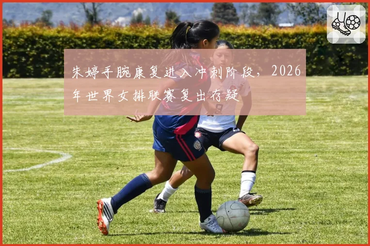 朱婷手腕康复进入冲刺阶段,2026年世界女排联赛复出存疑
