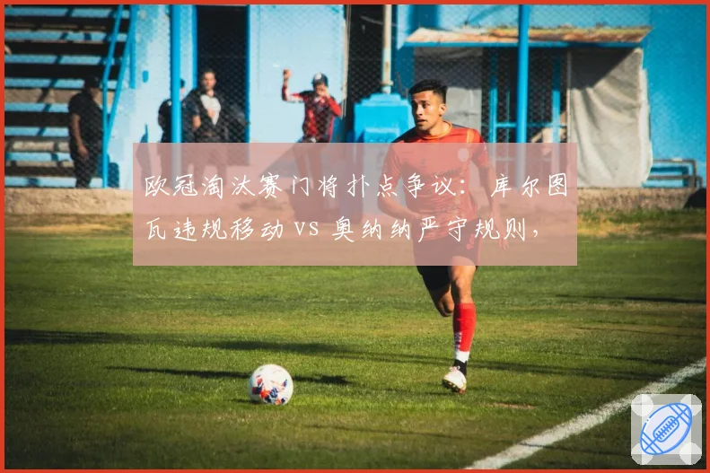 欧冠淘汰赛门将扑点争议:库尔图瓦违规移动 vs 奥纳纳严守规则,谁占便宜?