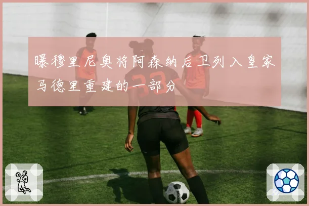 曝穆里尼奥将阿森纳后卫列入皇家马德里重建的一部分