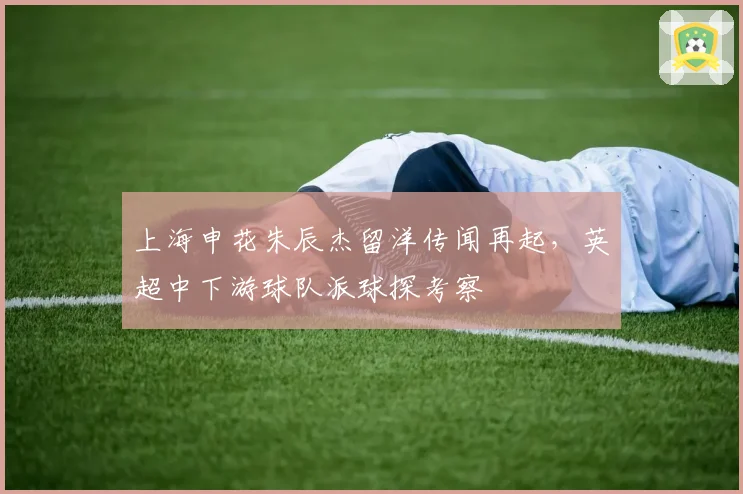 上海申花朱辰杰留洋传闻再起，英超中下游球队派球探考察